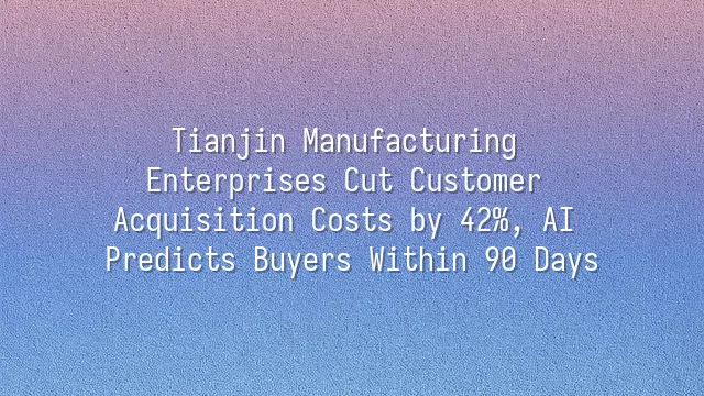 Tianjin Manufacturing Enterprises Cut Customer Acquisition Costs by 42%, AI Predicts Buyers Within 90 Days