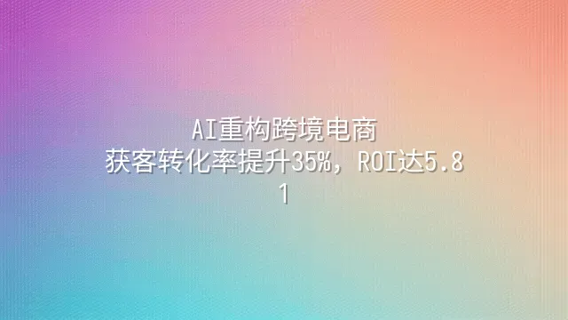AI重构跨境电商：获客转化率提升35%，ROI达5.8:1