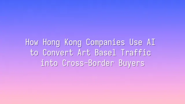 How Hong Kong Companies Use AI to Convert Art Basel Traffic into Cross-Border Buyers