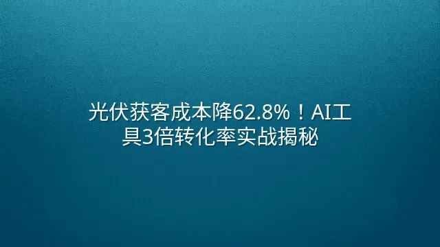 光伏获客成本降62.8%！AI工具3倍转化率实战揭秘