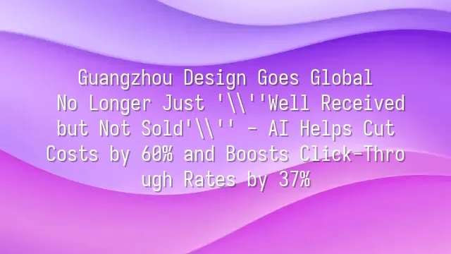 Guangzhou Design Goes Global: No Longer Just 'Well Received but Not Sold' - AI Helps Cut Costs by 60% and Boosts Click-Through Rates by 37%