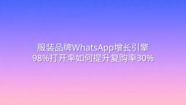 服装品牌WhatsApp增长引擎：98%打开率如何提升复购率30%