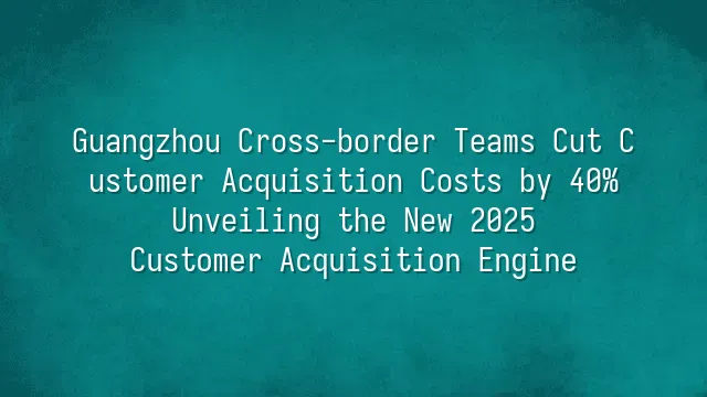 Guangzhou Cross-border Teams Cut Customer Acquisition Costs by 40%: Unveiling the New 2025 Customer Acquisition Engine