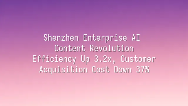 Shenzhen Enterprise AI Content Revolution: Efficiency Up 3.2x, Customer Acquisition Cost Down 37%