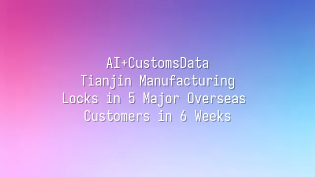 AI+CustomsData: Tianjin Manufacturing Locks in 5 Major Overseas Customers in 6 Weeks