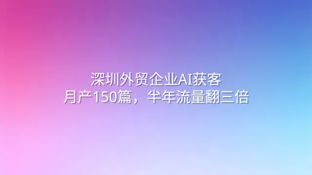 深圳外贸企业AI获客：月产150篇，半年流量翻三倍