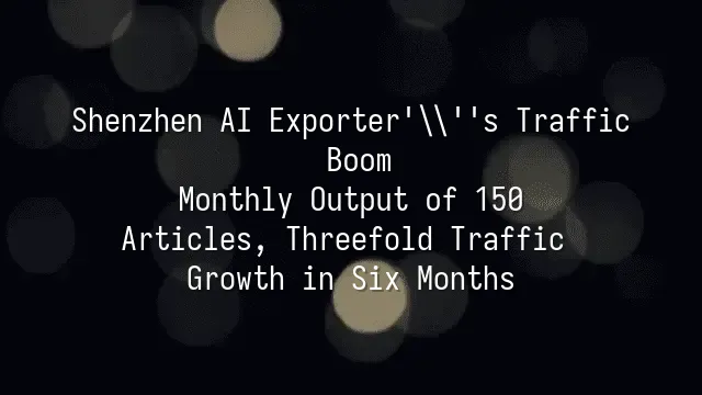 Shenzhen AI Exporter's Traffic Boom: Monthly Output of 150 Articles, Threefold Traffic Growth in Six Months