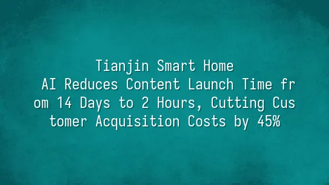 Tianjin Smart Home: AI Reduces Content Launch Time from 14 Days to 2 Hours, Cutting Customer Acquisition Costs by 45%