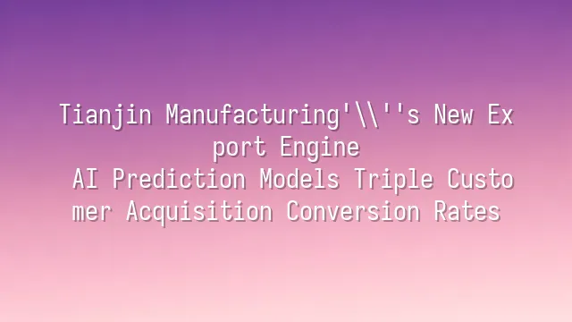 Tianjin Manufacturing's New Export Engine: AI Prediction Models Triple Customer Acquisition Conversion Rates