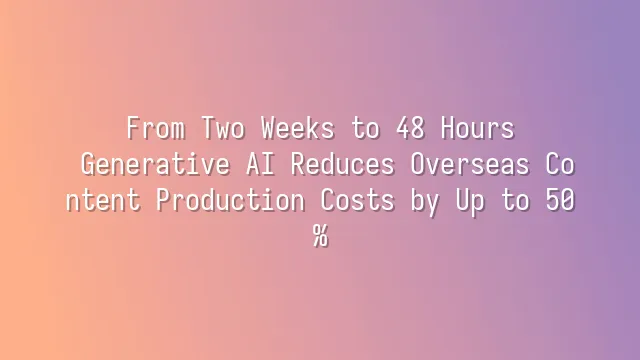 From Two Weeks to 48 Hours: Generative AI Reduces Overseas Content Production Costs by Up to 50%
