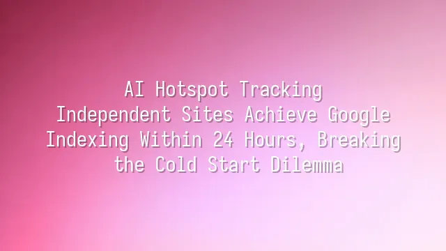AI Hotspot Tracking: Independent Sites Achieve Google Indexing Within 24 Hours, Breaking the Cold Start Dilemma