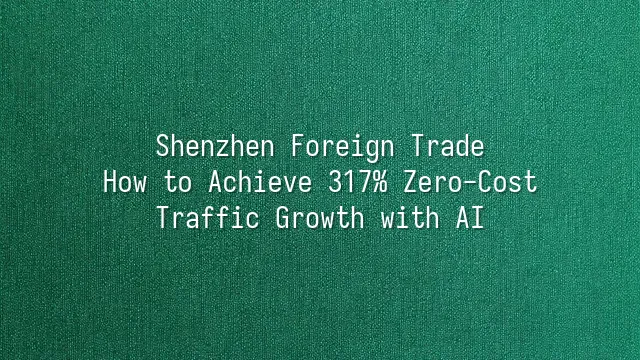 Shenzhen Foreign Trade: How to Achieve 317% Zero-Cost Traffic Growth with AI?