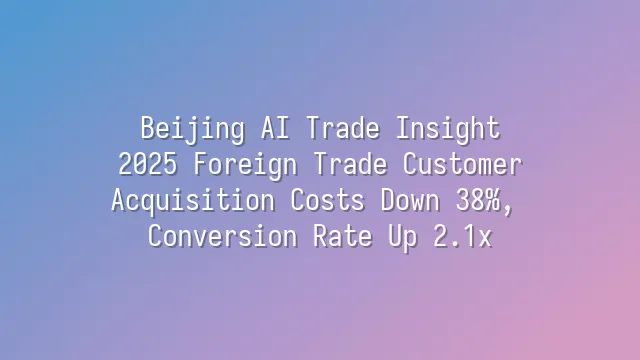 Beijing AI Trade Insight: 2025 Foreign Trade Customer Acquisition Costs Down 38%, Conversion Rate Up 2.1x