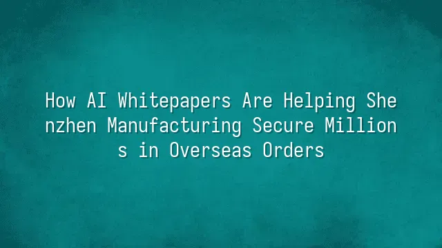 How AI Whitepapers Are Helping Shenzhen Manufacturing Secure Millions in Overseas Orders?