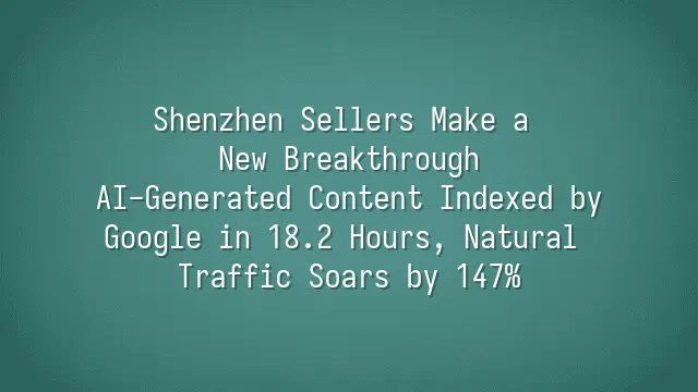 Shenzhen Sellers Make a New Breakthrough: AI-Generated Content Indexed by Google in 18.2 Hours, Natural Traffic Soars by 147%