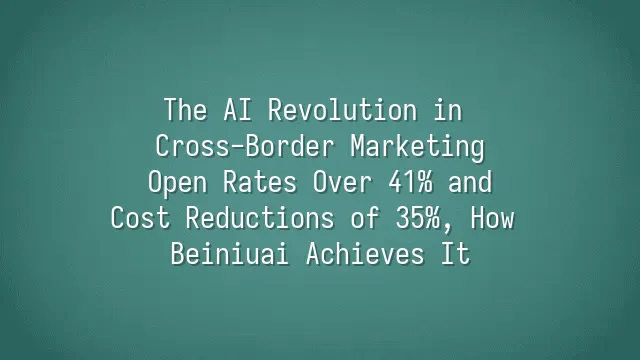 The AI Revolution in Cross-Border Marketing: Open Rates Over 41% and Cost Reductions of 35%, How Beiniuai Achieves It