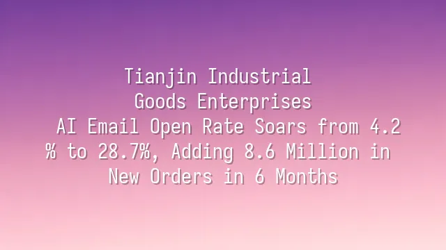 Tianjin Industrial Goods Enterprises: AI Email Open Rate Soars from 4.2% to 28.7%, Adding 8.6 Million in New Orders in 6 Months