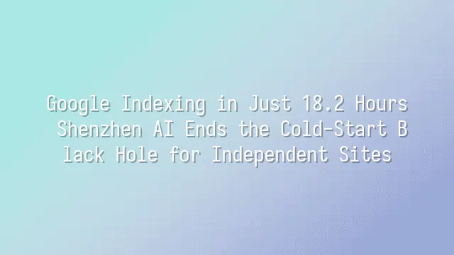 Google Indexing in Just 18.2 Hours: Shenzhen AI Ends the Cold-Start Black Hole for Independent Sites