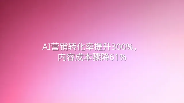 AI营销转化率提升300%，内容成本骤降61%