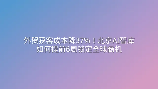 外贸获客成本降37%！北京AI智库如何提前6周锁定全球商机