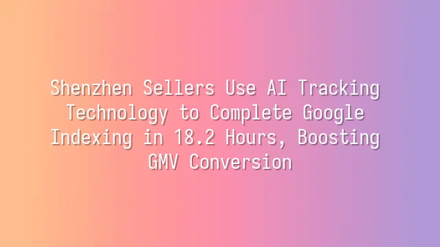 Shenzhen Sellers Use AI Tracking Technology to Complete Google Indexing in 18.2 Hours, Boosting GMV Conversion