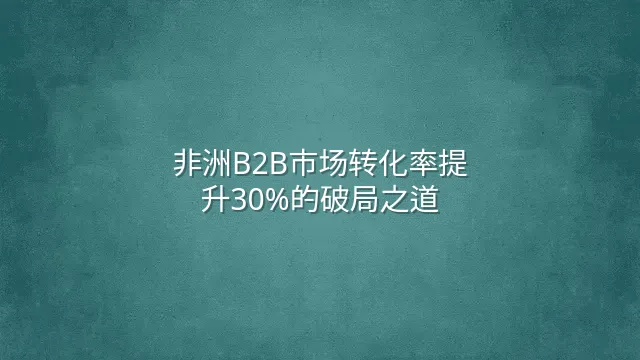 非洲B2B市场转化率提升30%的破局之道
