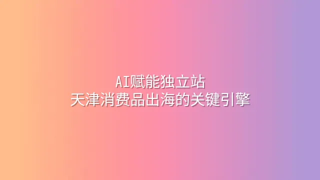 AI赋能独立站：天津消费品出海的关键引擎