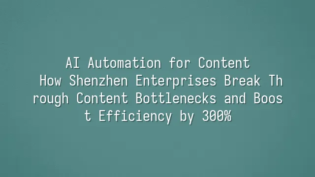 AI Automation for Content: How Shenzhen Enterprises Break Through Content Bottlenecks and Boost Efficiency by 300%