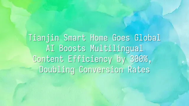 Tianjin Smart Home Goes Global: AI Boosts Multilingual Content Efficiency by 300%, Doubling Conversion Rates
