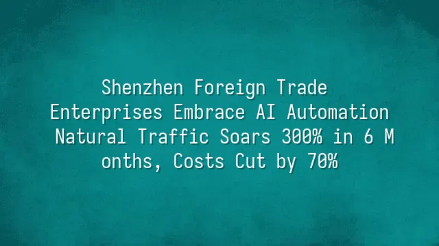 Shenzhen Foreign Trade Enterprises Embrace AI Automation: Natural Traffic Soars 300% in 6 Months, Costs Cut by 70%