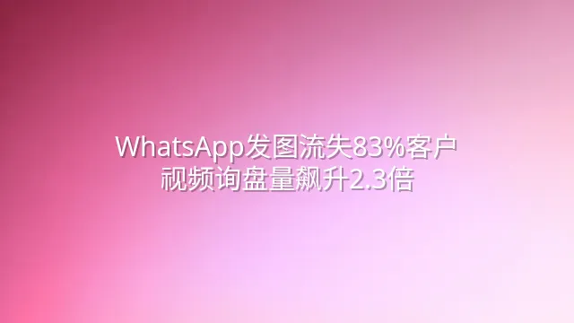 WhatsApp发图流失83%客户？视频询盘量飙升2.3倍