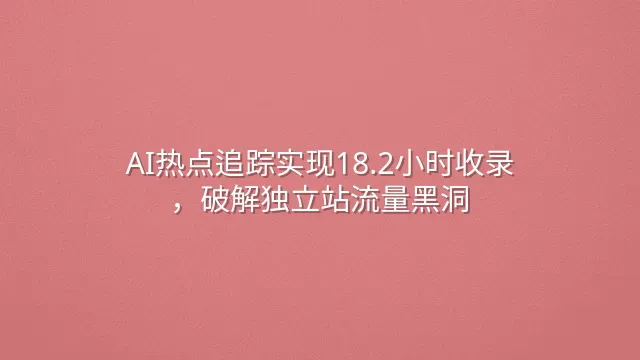 AI热点追踪实现18.2小时收录，破解独立站流量黑洞