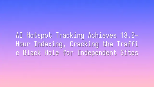 AI Hotspot Tracking Achieves 18.2-Hour Indexing, Cracking the Traffic Black Hole for Independent Sites