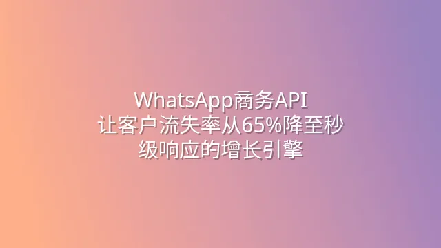 WhatsApp商务API：让客户流失率从65%降至秒级响应的增长引擎