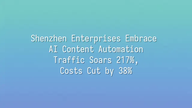 Shenzhen Enterprises Embrace AI Content Automation: Traffic Soars 217%, Costs Cut by 38%