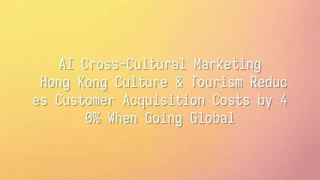 AI Cross-Cultural Marketing: Hong Kong Culture & Tourism Reduces Customer Acquisition Costs by 40% When Going Global