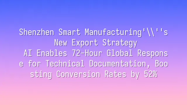Shenzhen Smart Manufacturing's New Export Strategy: AI Enables 72-Hour Global Response for Technical Documentation, Boosting Conversion Rates by 52%