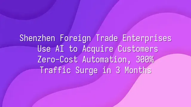 Shenzhen Foreign Trade Enterprises Use AI to Acquire Customers: Zero-Cost Automation, 300% Traffic Surge in 3 Months