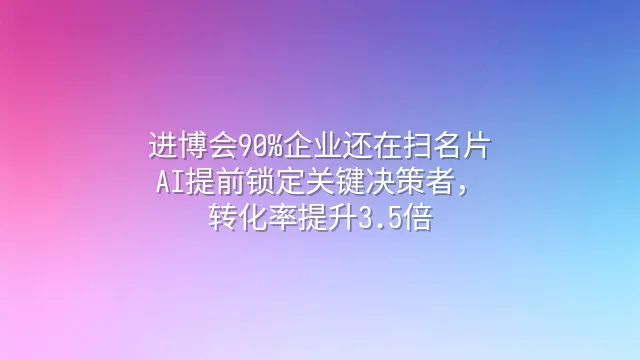 进博会90%企业还在扫名片？AI提前锁定关键决策者，转化率提升3.5倍