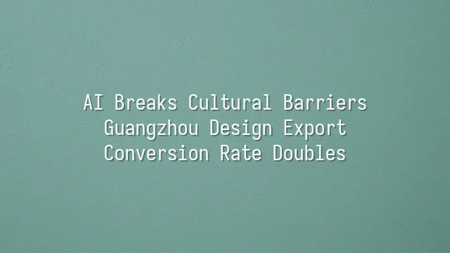 AI Breaks Cultural Barriers: Guangzhou Design Export Conversion Rate Doubles