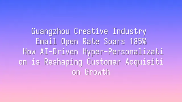 Guangzhou Creative Industry Email Open Rate Soars 185%: How AI-Driven Hyper-Personalization is Reshaping Customer Acquisition Growth
