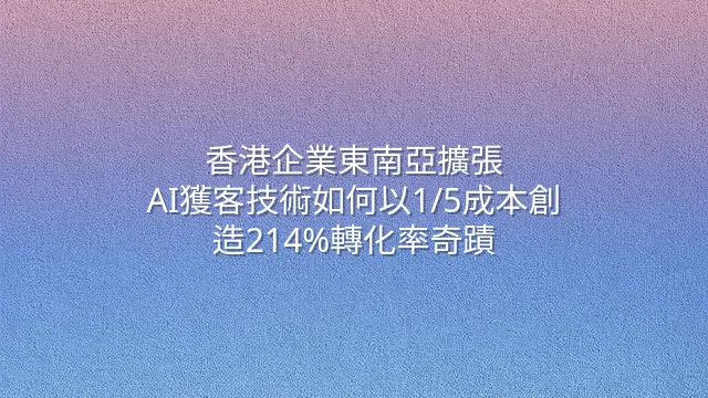 香港企業東南亞擴張：AI獲客技術如何以1/5成本創造214%轉化率奇蹟