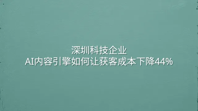 深圳科技企业：AI内容引擎如何让获客成本下降44%