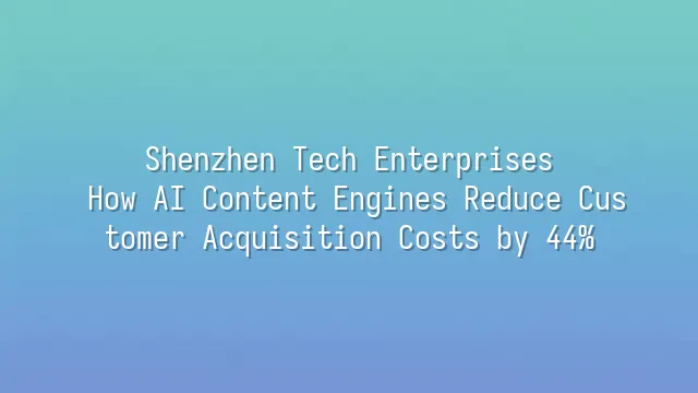 Shenzhen Tech Enterprises: How AI Content Engines Reduce Customer Acquisition Costs by 44%