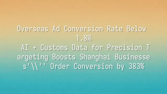Overseas Ad Conversion Rate Below 1.8%? AI + Customs Data for Precision Targeting Boosts Shanghai Businesses' Order Conversion by 383%