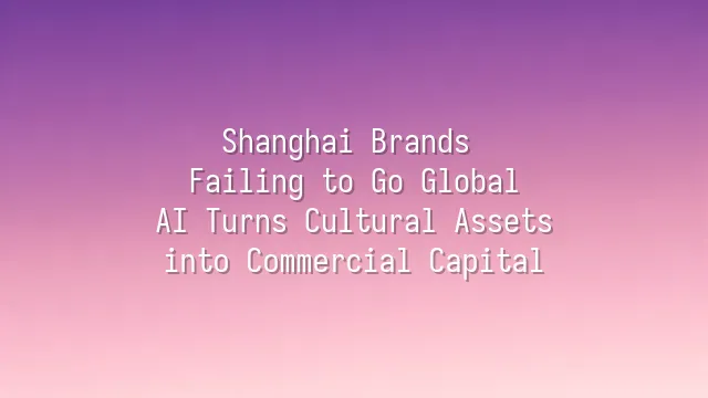 Shanghai Brands Failing to Go Global? AI Turns Cultural Assets into Commercial Capital