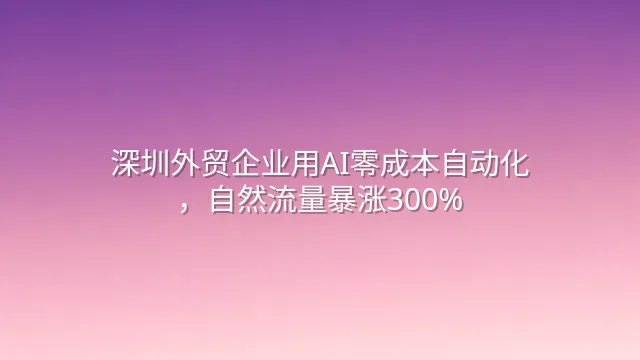 深圳外贸企业用AI零成本自动化，自然流量暴涨300%