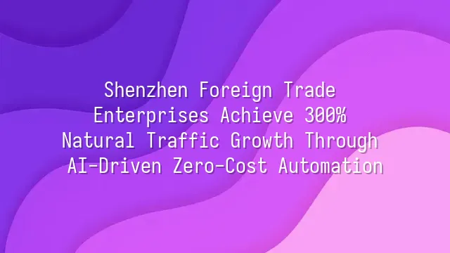 Shenzhen Foreign Trade Enterprises Achieve 300% Natural Traffic Growth Through AI-Driven Zero-Cost Automation