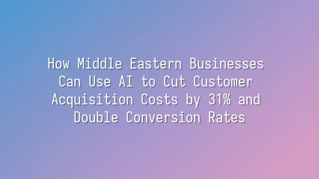 How Middle Eastern Businesses Can Use AI to Cut Customer Acquisition Costs by 31% and Double Conversion Rates?