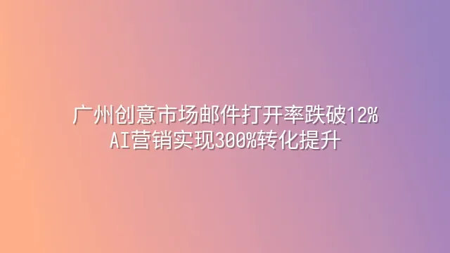 广州创意市场邮件打开率跌破12%？AI营销实现300%转化提升